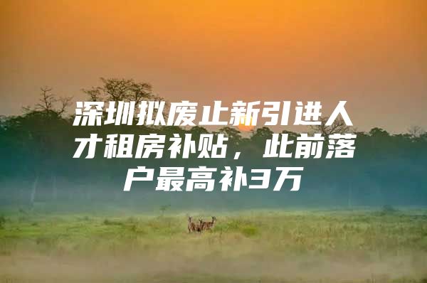 深圳拟废止新引进人才租房补贴，此前落户最高补3万