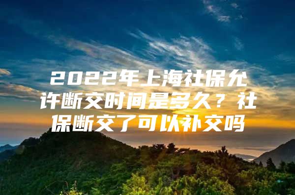 2022年上海社保允许断交时间是多久？社保断交了可以补交吗