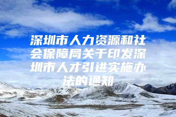 深圳市人力资源和社会保障局关于印发深圳市人才引进实施办法的通知