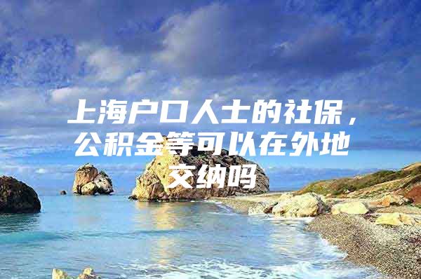 上海户口人士的社保，公积金等可以在外地交纳吗