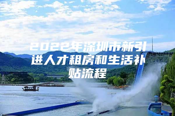 2022年深圳市新引进人才租房和生活补贴流程