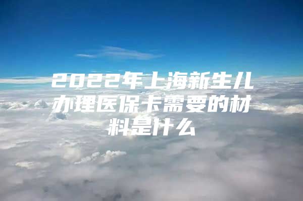 2022年上海新生儿办理医保卡需要的材料是什么