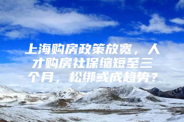 上海购房政策放宽，人才购房社保缩短至三个月，松绑或成趋势？