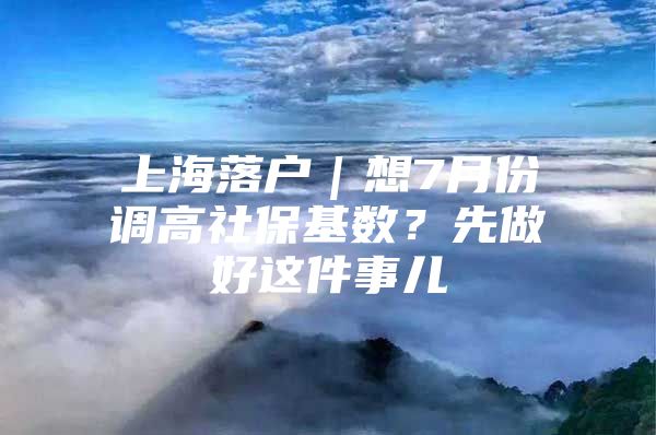 上海落户｜想7月份调高社保基数？先做好这件事儿