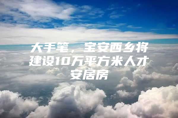 大手笔，宝安西乡将建设10万平方米人才安居房