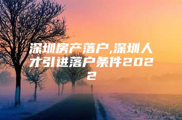 深圳房产落户,深圳人才引进落户条件2022