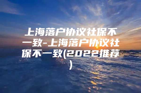 上海落户协议社保不一致-上海落户协议社保不一致(2022推荐)