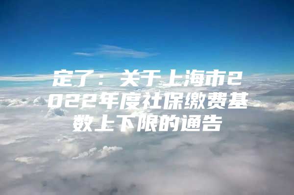 定了：关于上海市2022年度社保缴费基数上下限的通告