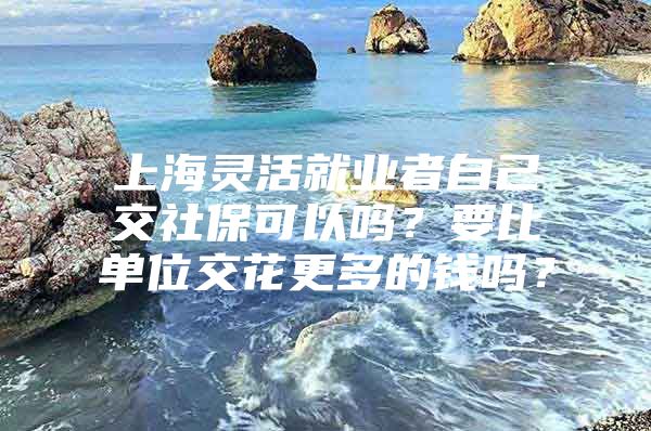 上海灵活就业者自己交社保可以吗？要比单位交花更多的钱吗？