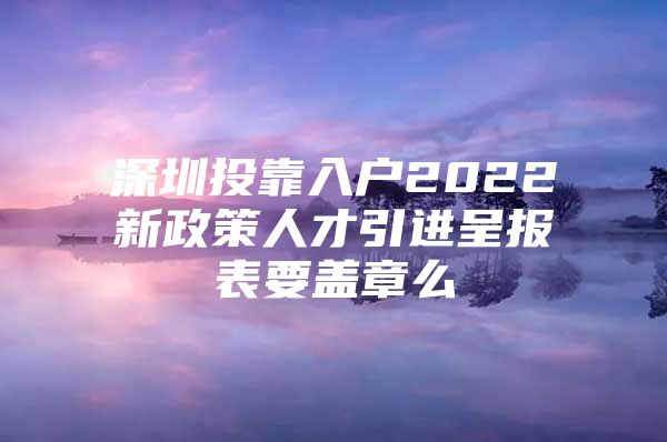 深圳投靠入户2022新政策人才引进呈报表要盖章么