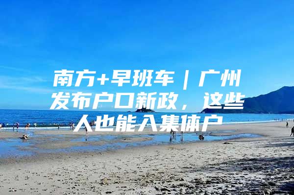 南方+早班车｜广州发布户口新政，这些人也能入集体户