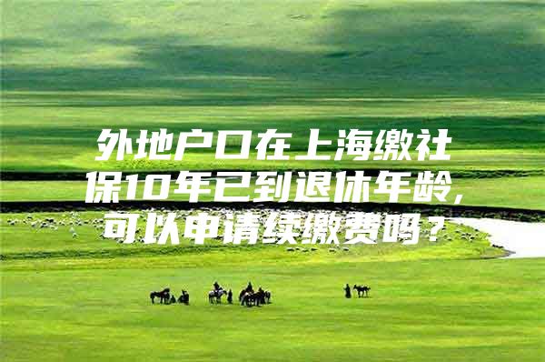 外地户口在上海缴社保10年已到退休年龄,可以申请续缴费吗？