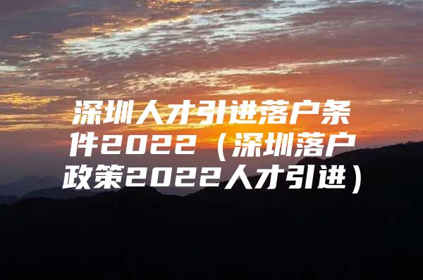 深圳人才引进落户条件2022（深圳落户政策2022人才引进）