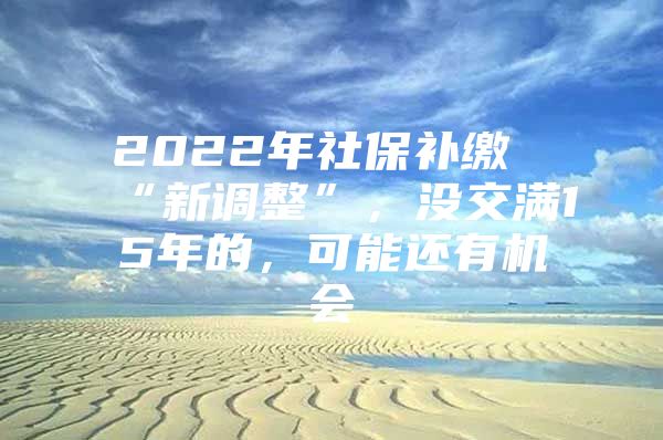 2022年社保补缴“新调整”，没交满15年的，可能还有机会