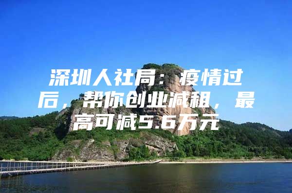 深圳人社局：疫情过后，帮你创业减租，最高可减5.6万元