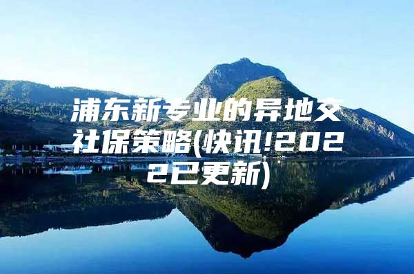 浦东新专业的异地交社保策略(快讯!2022已更新)