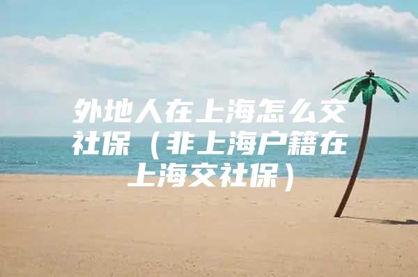 外地人在上海怎么交社保（非上海户籍在上海交社保）