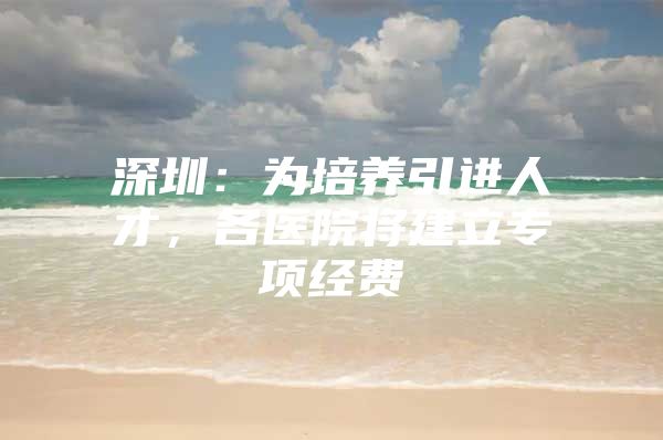 深圳：为培养引进人才，各医院将建立专项经费