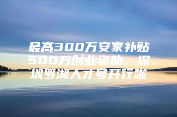 最高300万安家补贴500万创业资助，深圳罗湖人才号开行啦