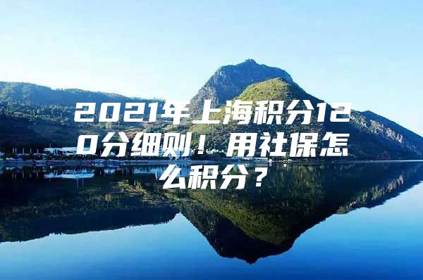 2021年上海积分120分细则！用社保怎么积分？