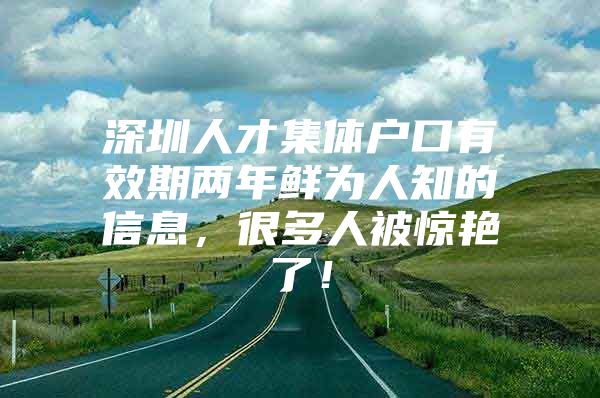 深圳人才集体户口有效期两年鲜为人知的信息，很多人被惊艳了！