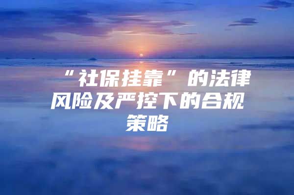 “社保挂靠”的法律风险及严控下的合规策略