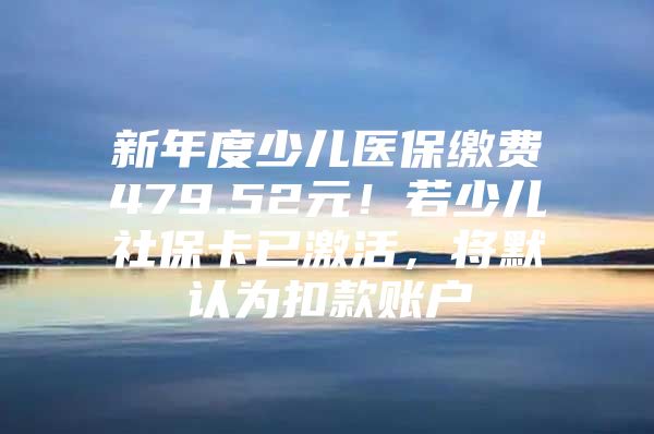 新年度少儿医保缴费479.52元！若少儿社保卡已激活，将默认为扣款账户