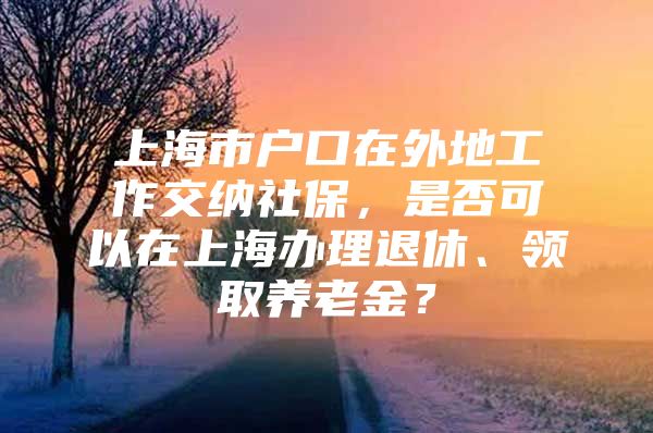 上海市户口在外地工作交纳社保，是否可以在上海办理退休、领取养老金？