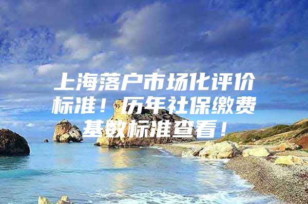 上海落户市场化评价标准！历年社保缴费基数标准查看！