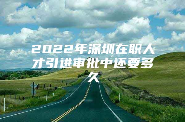 2022年深圳在职人才引进审批中还要多久