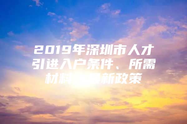 2019年深圳市人才引进入户条件、所需材料、最新政策