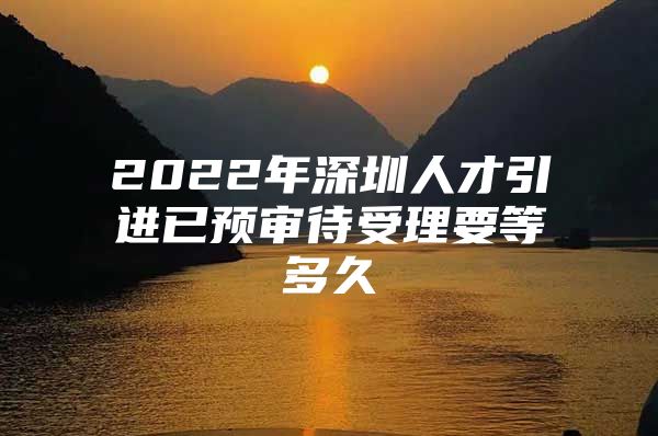 2022年深圳人才引进已预审待受理要等多久