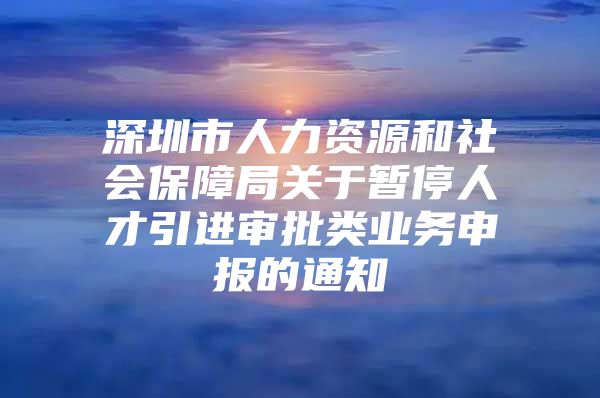 深圳市人力资源和社会保障局关于暂停人才引进审批类业务申报的通知