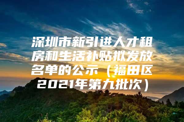 深圳市新引进人才租房和生活补贴拟发放名单的公示（福田区2021年第九批次）