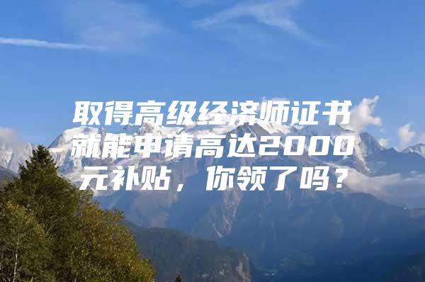 取得高级经济师证书就能申请高达2000元补贴，你领了吗？