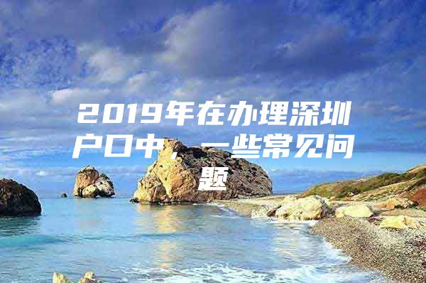 2019年在办理深圳户口中，一些常见问题