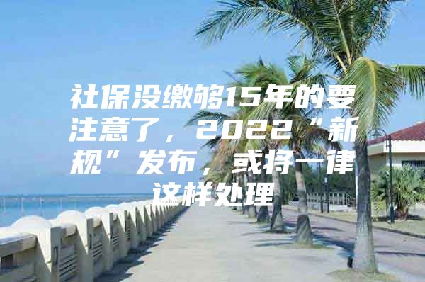 社保没缴够15年的要注意了，2022“新规”发布，或将一律这样处理