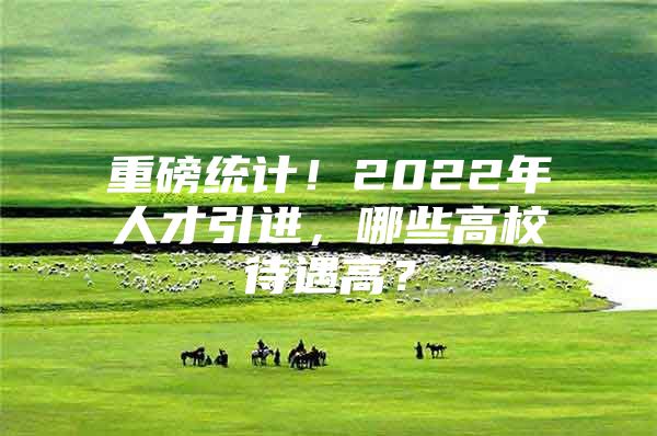 重磅统计！2022年人才引进，哪些高校待遇高？