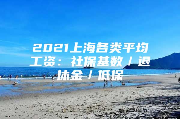 2021上海各类平均工资：社保基数／退休金／低保