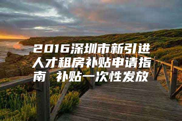 2016深圳市新引进人才租房补贴申请指南 补贴一次性发放