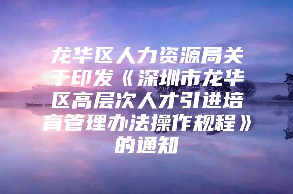 龙华区人力资源局关于印发《深圳市龙华区高层次人才引进培育管理办法操作规程》的通知