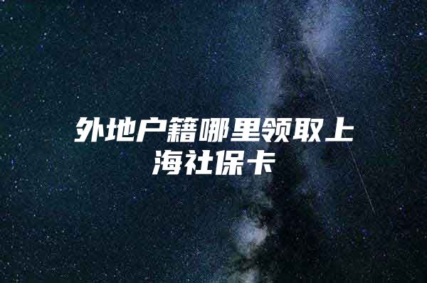 外地户籍哪里领取上海社保卡