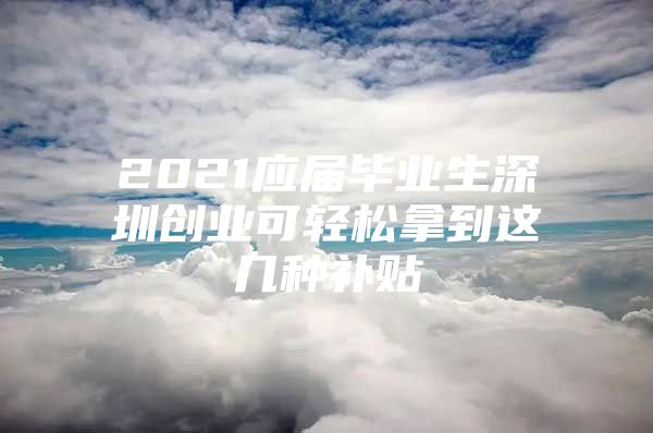 2021应届毕业生深圳创业可轻松拿到这几种补贴