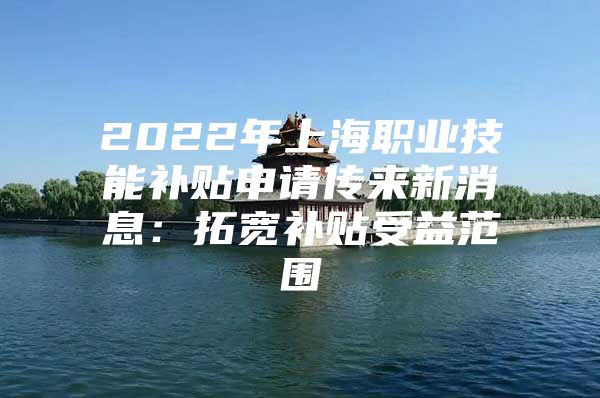 2022年上海职业技能补贴申请传来新消息：拓宽补贴受益范围