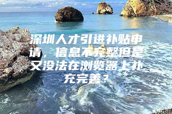 深圳人才引进补贴申请，信息不完整但是又没法在浏览器上补充完善？