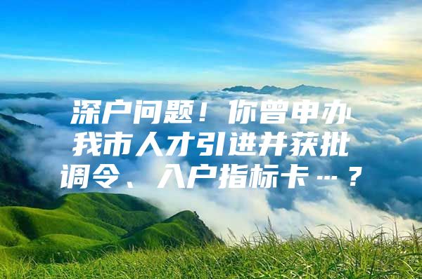 深户问题！你曾申办我市人才引进并获批调令、入户指标卡…？