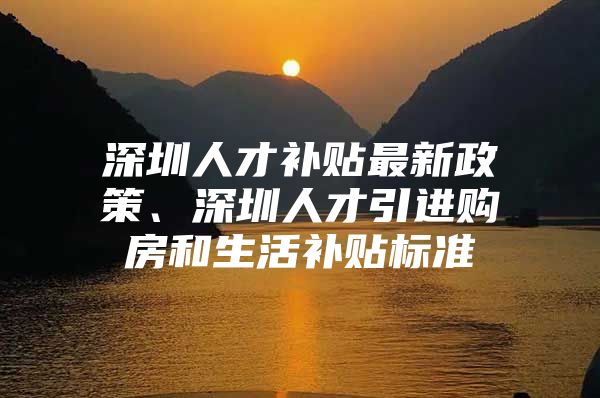 深圳人才补贴最新政策、深圳人才引进购房和生活补贴标准