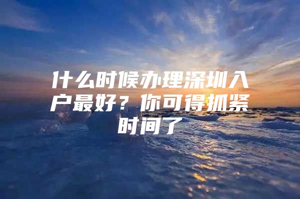 什么时候办理深圳入户最好？你可得抓紧时间了