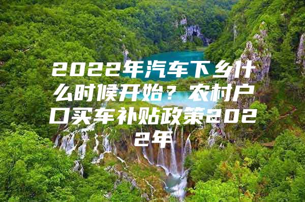 2022年汽车下乡什么时候开始？农村户口买车补贴政策2022年