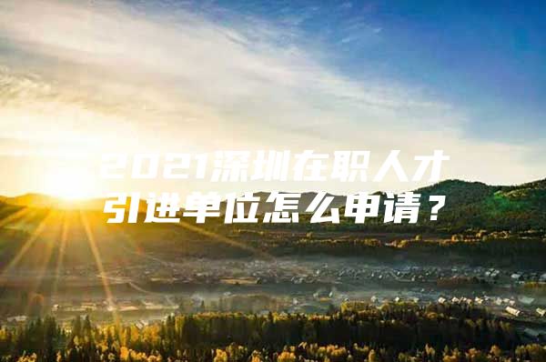 2021深圳在职人才引进单位怎么申请？